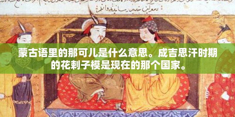 蒙古语里的那可儿是什么意思。成吉思汗时期的花剌子模是现在的那个国家。 蒙古语里的那可儿是什么意思。成吉思汗时期的花剌子模是现在的那个国家。