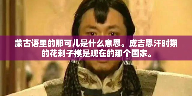 蒙古语里的那可儿是什么意思。成吉思汗时期的花剌子模是现在的那个国家。 蒙古语里的那可儿是什么意思。成吉思汗时期的花剌子模是现在的那个国家。